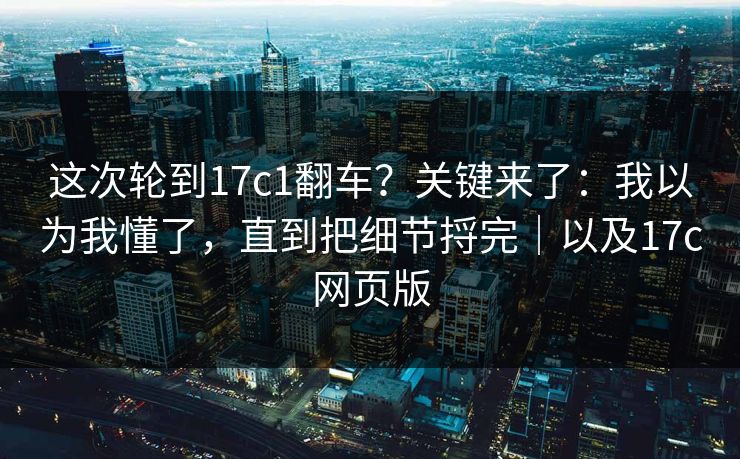 这次轮到17c1翻车？关键来了：我以为我懂了，直到把细节捋完｜以及17c网页版  第1张