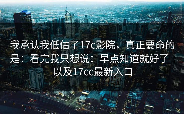 我承认我低估了17c影院，真正要命的是：看完我只想说：早点知道就好了｜以及17cc最新入口  第1张