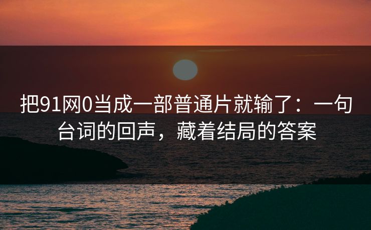 把91网0当成一部普通片就输了：一句台词的回声，藏着结局的答案  第1张