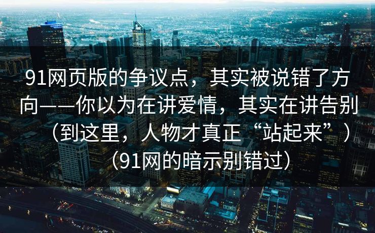 91网页版的争议点，其实被说错了方向——你以为在讲爱情，其实在讲告别（到这里，人物才真正“站起来”）（91网的暗示别错过）  第1张