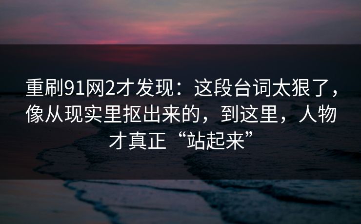 重刷91网2才发现：这段台词太狠了，像从现实里抠出来的，到这里，人物才真正“站起来”  第1张