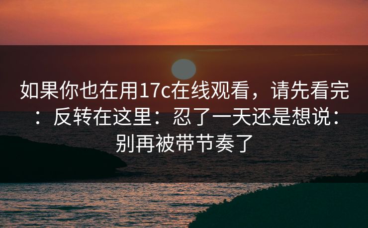 如果你也在用17c在线观看，请先看完：反转在这里：忍了一天还是想说：别再被带节奏了  第1张