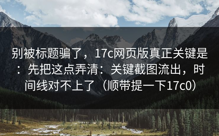 别被标题骗了，17c网页版真正关键是：先把这点弄清：关键截图流出，时间线对不上了（顺带提一下17c0）  第1张