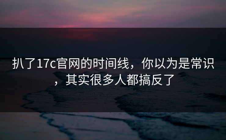 扒了17c官网的时间线，你以为是常识，其实很多人都搞反了  第1张