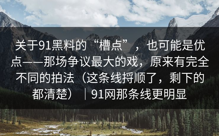关于91黑料的“槽点”，也可能是优点——那场争议最大的戏，原来有完全不同的拍法（这条线捋顺了，剩下的都清楚）｜91网那条线更明显  第1张