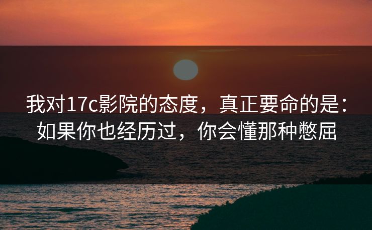 我对17c影院的态度，真正要命的是：如果你也经历过，你会懂那种憋屈  第1张