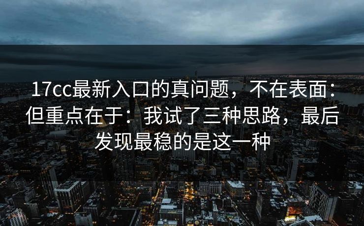17cc最新入口的真问题，不在表面：但重点在于：我试了三种思路，最后发现最稳的是这一种  第1张