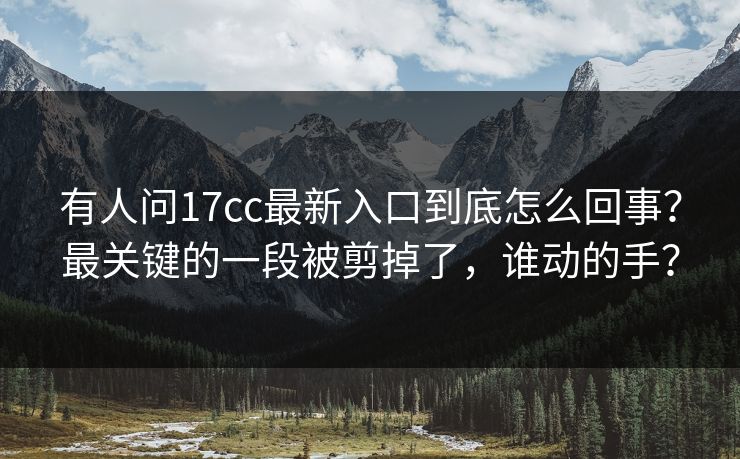 有人问17cc最新入口到底怎么回事？最关键的一段被剪掉了，谁动的手？  第1张