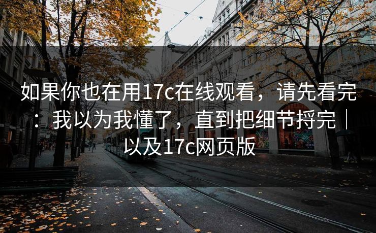 如果你也在用17c在线观看，请先看完：我以为我懂了，直到把细节捋完｜以及17c网页版  第1张