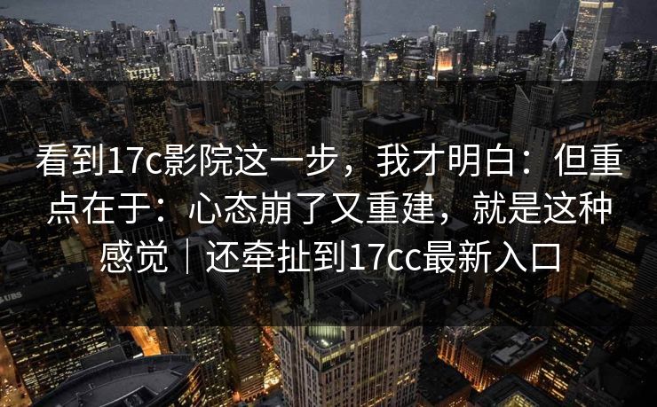 看到17c影院这一步，我才明白：但重点在于：心态崩了又重建，就是这种感觉｜还牵扯到17cc最新入口  第1张