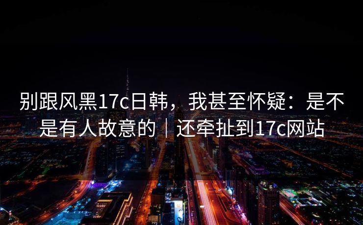 别跟风黑17c日韩，我甚至怀疑：是不是有人故意的｜还牵扯到17c网站