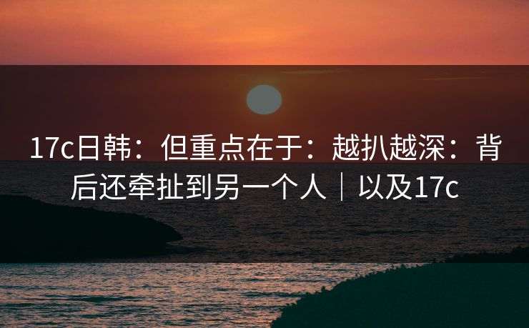 17c日韩：但重点在于：越扒越深：背后还牵扯到另一个人｜以及17c
