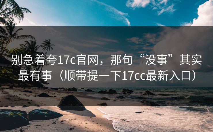 别急着夸17c官网，那句“没事”其实最有事（顺带提一下17cc最新入口）