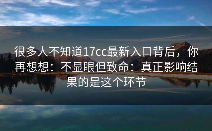 很多人不知道17cc最新入口背后，你再想想：不显眼但致命：真正影响结果的是这个环节