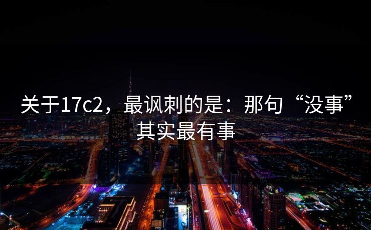 关于17c2，最讽刺的是：那句“没事”其实最有事  第1张