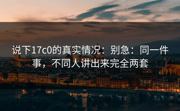 说下17c0的真实情况：别急：同一件事，不同人讲出来完全两套
