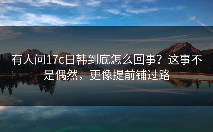 有人问17c日韩到底怎么回事？这事不是偶然，更像提前铺过路