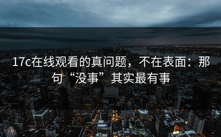 17c在线观看的真问题，不在表面：那句“没事”其实最有事
