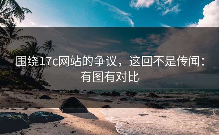 围绕17c网站的争议，这回不是传闻：有图有对比