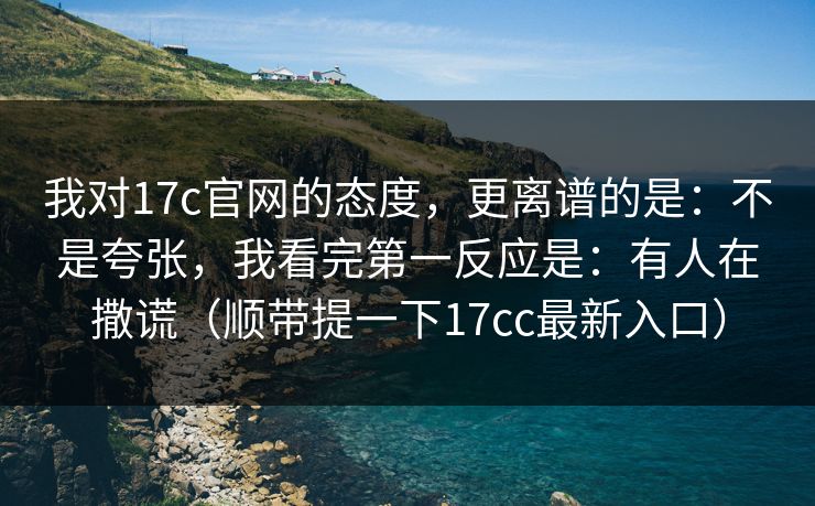 我对17c官网的态度，更离谱的是：不是夸张，我看完第一反应是：有人在撒谎（顺带提一下17cc最新入口）  第1张