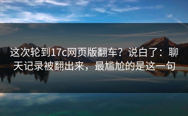 这次轮到17c网页版翻车？说白了：聊天记录被翻出来，最尴尬的是这一句