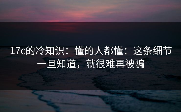 17c的冷知识：懂的人都懂：这条细节一旦知道，就很难再被骗