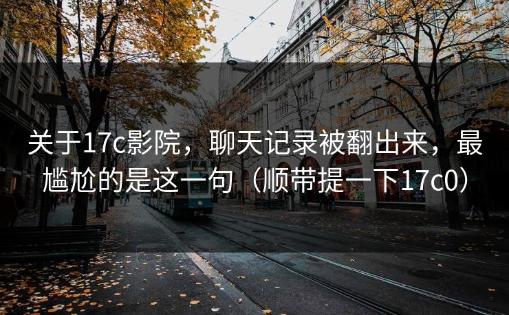 关于17c影院，聊天记录被翻出来，最尴尬的是这一句（顺带提一下17c0）