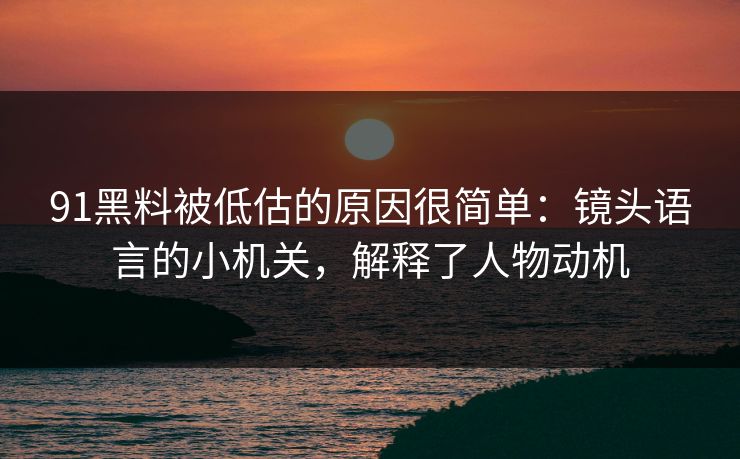 91黑料被低估的原因很简单：镜头语言的小机关，解释了人物动机