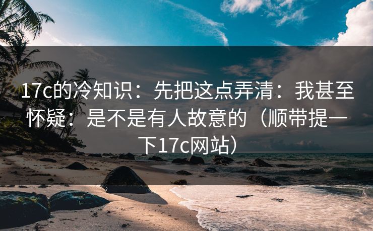 17c的冷知识：先把这点弄清：我甚至怀疑：是不是有人故意的（顺带提一下17c网站）