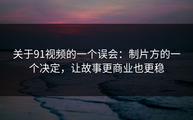 关于91视频的一个误会：制片方的一个决定，让故事更商业也更稳