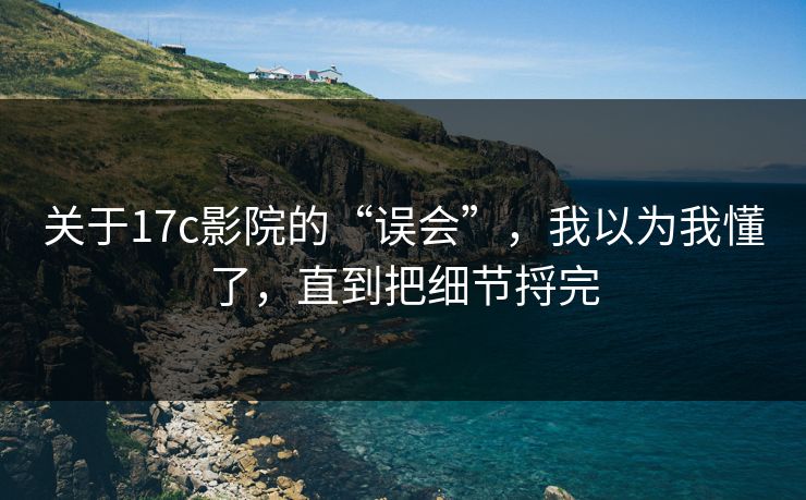 关于17c影院的“误会”，我以为我懂了，直到把细节捋完