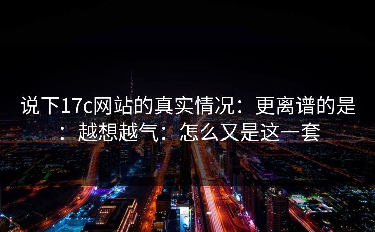 说下17c网站的真实情况：更离谱的是：越想越气：怎么又是这一套