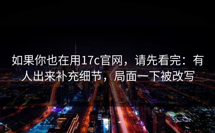 如果你也在用17c官网，请先看完：有人出来补充细节，局面一下被改写