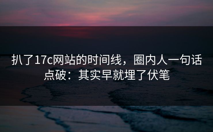 扒了17c网站的时间线，圈内人一句话点破：其实早就埋了伏笔