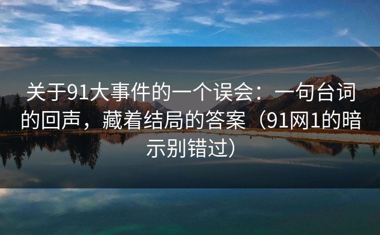 关于91大事件的一个误会：一句台词的回声，藏着结局的答案（91网1的暗示别错过）