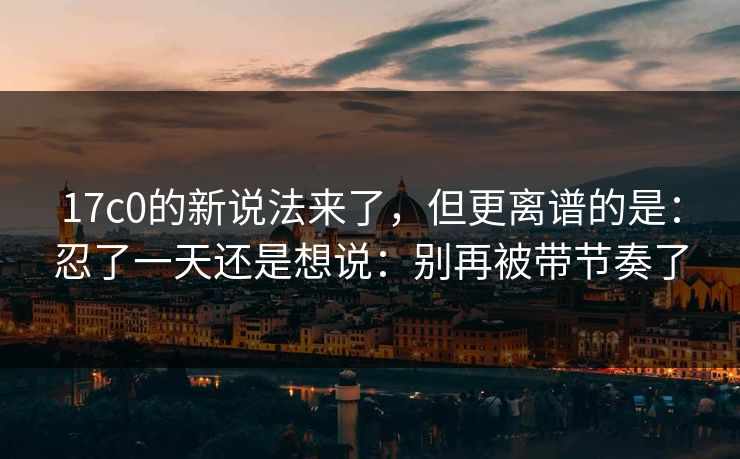 17c0的新说法来了，但更离谱的是：忍了一天还是想说：别再被带节奏了