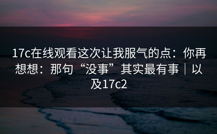17c在线观看这次让我服气的点：你再想想：那句“没事”其实最有事｜以及17c2