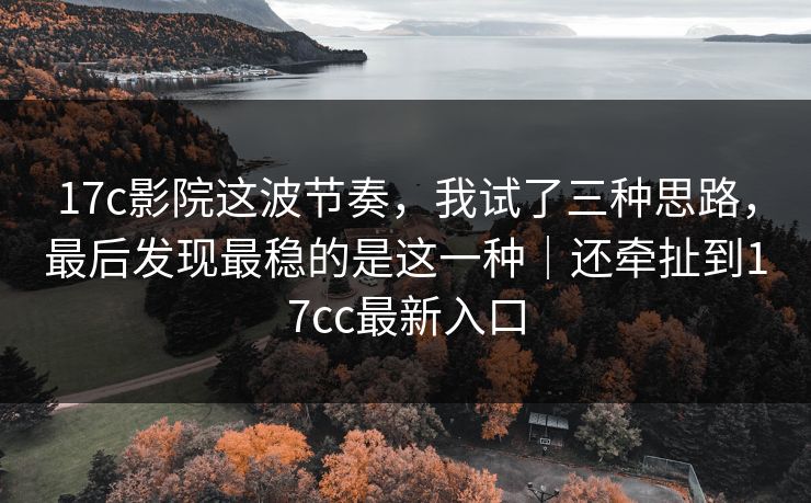 17c影院这波节奏，我试了三种思路，最后发现最稳的是这一种｜还牵扯到17cc最新入口