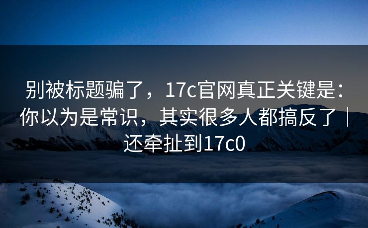 别被标题骗了，17c官网真正关键是：你以为是常识，其实很多人都搞反了｜还牵扯到17c0