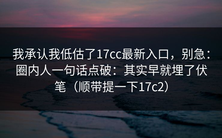 我承认我低估了17cc最新入口，别急：圈内人一句话点破：其实早就埋了伏笔（顺带提一下17c2）  第1张