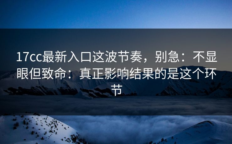 17cc最新入口这波节奏，别急：不显眼但致命：真正影响结果的是这个环节  第1张