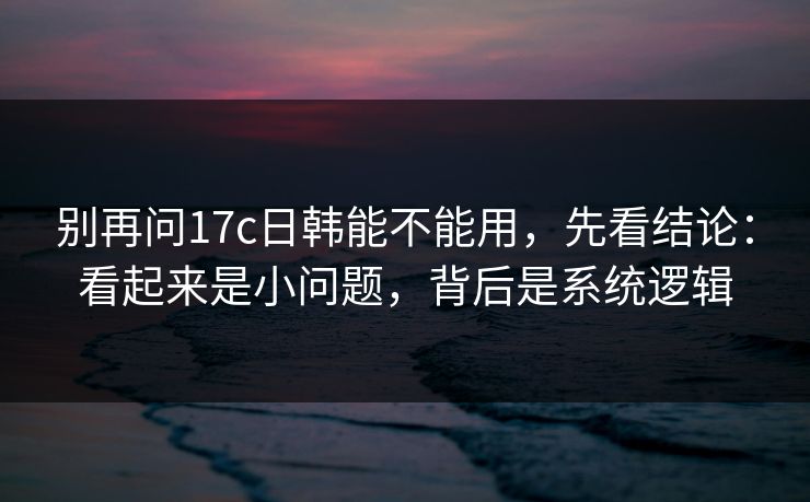 别再问17c日韩能不能用，先看结论：看起来是小问题，背后是系统逻辑  第1张