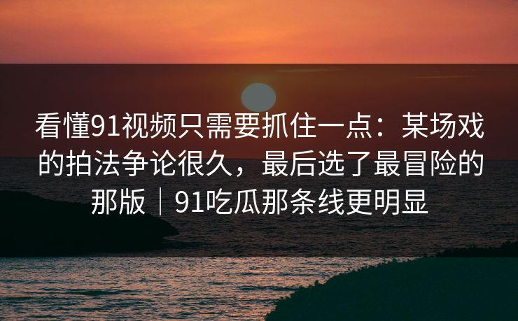 看懂91视频只需要抓住一点：某场戏的拍法争论很久，最后选了最冒险的那版｜91吃瓜那条线更明显  第1张