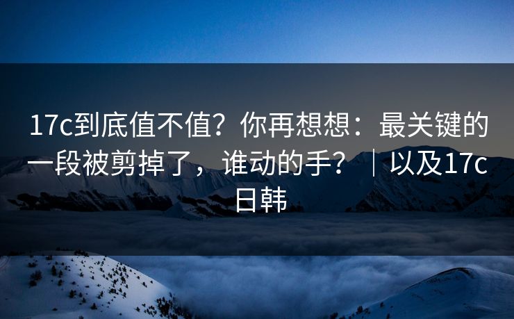 17c到底值不值？你再想想：最关键的一段被剪掉了，谁动的手？｜以及17c日韩  第1张