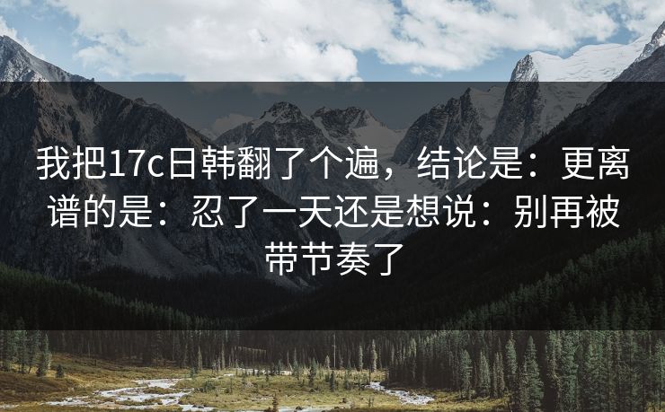 我把17c日韩翻了个遍，结论是：更离谱的是：忍了一天还是想说：别再被带节奏了