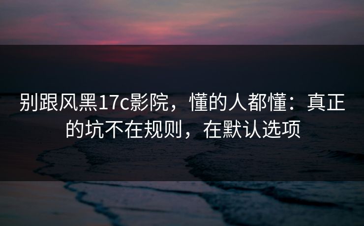 别跟风黑17c影院,懂的人都懂:真正的坑不在规则,在默认选项 第1张 别跟风黑17c影院,懂的人都懂:真正的坑不在规则,在默认选项 第1张