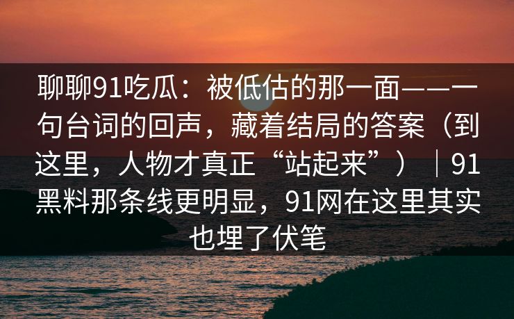 聊聊91吃瓜：被低估的那一面——一句台词的回声，藏着结局的答案（到这里，人物才真正“站起来”）｜91黑料那条线更明显，91网在这里其实也埋了伏笔  第1张