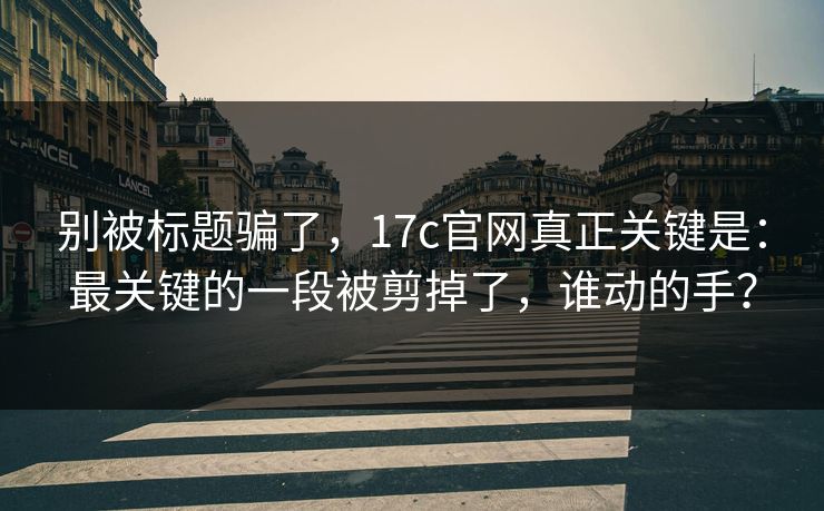 别被标题骗了，17c官网真正关键是：最关键的一段被剪掉了，谁动的手？  第1张