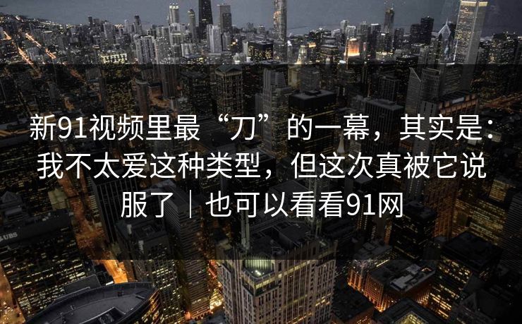 新91视频里最“刀”的一幕,其实是:我不太爱这种类型,但这次真被它说服了|也可以看看91网 第1张 新91视频里最“刀”的一幕,其实是:我不太爱这种类型,但这次真被它说服了|也可以看看91网 第1张