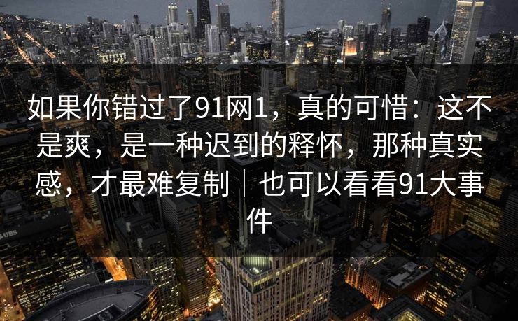 如果你错过了91网1,真的可惜:这不是爽,是一种迟到的释怀,那种真实感,才最难复制|也可以看看91大事件 第1张 如果你错过了91网1,真的可惜:这不是爽,是一种迟到的释怀,那种真实感,才最难复制|也可以看看91大事件 第1张